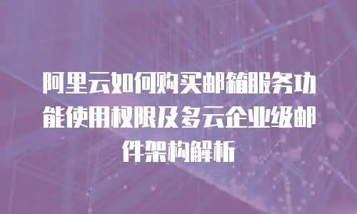 阿里云如何购买邮箱服务功能使用权限及多云企业级邮件架构解析