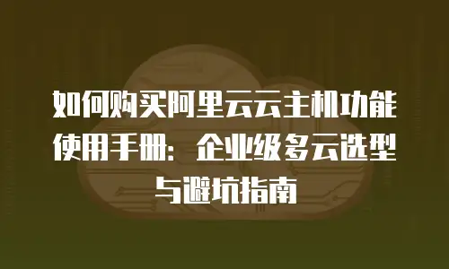 如何购买阿里云云主机功能使用手册：企业级多云选型与避坑指南