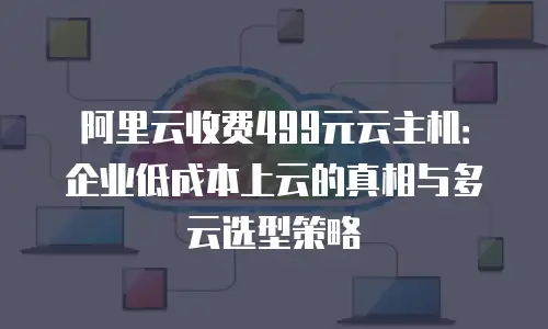 阿里云收费499元云主机：企业低成本上云的真相与多云选型策略