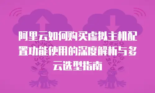 阿里云如何购买虚拟主机配置功能使用的深度解析与多云选型指南