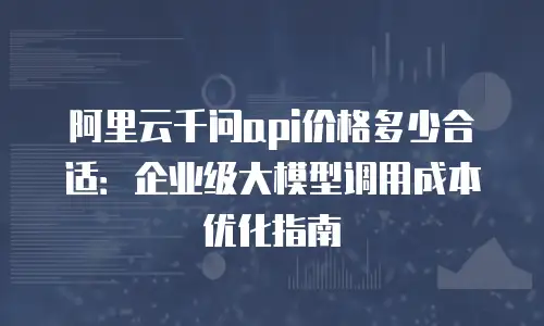 阿里云千问api价格多少合适：企业级大模型调用成本优化指南