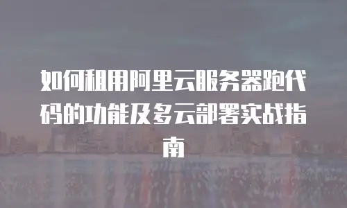 如何租用阿里云服务器跑代码的功能及多云部署实战指南