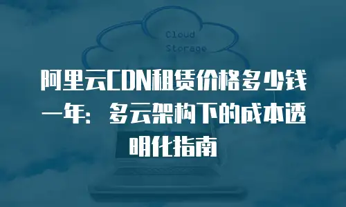 阿里云CDN租赁价格多少钱一年：多云架构下的成本透明化指南
