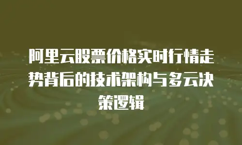 阿里云股票价格实时行情走势背后的技术架构与多云决策逻辑