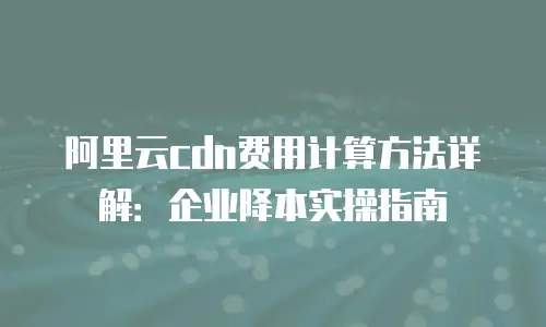 阿里云cdn费用计算方法详解：企业降本实操指南