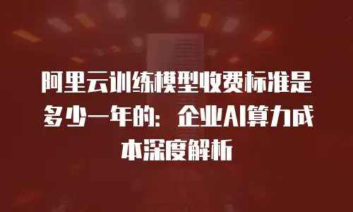 阿里云训练模型收费标准是多少一年的：企业AI算力成本深度解析