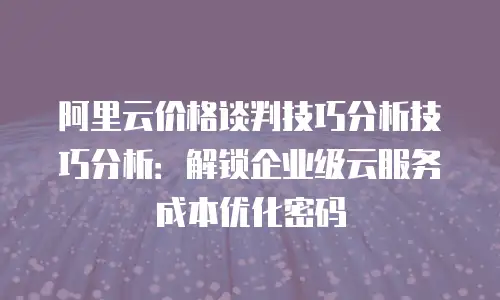 阿里云价格谈判技巧分析技巧分析：解锁企业级云服务成本优化密码