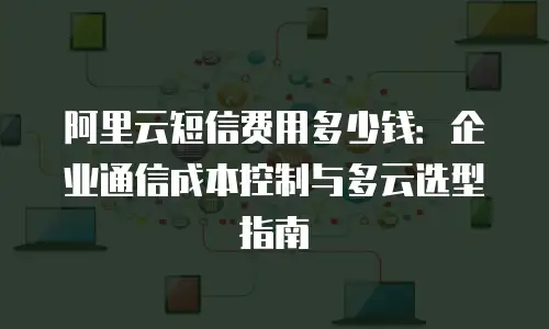 阿里云短信费用多少钱：企业通信成本控制与多云选型指南