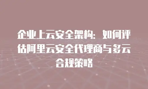 企业上云安全架构：如何评估阿里云安全代理商与多云合规策略