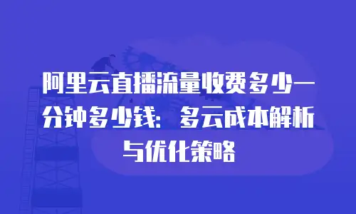 阿里云直播流量收费多少一分钟多少钱：多云成本解析与优化策略