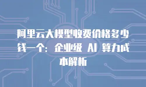 阿里云大模型收费价格多少钱一个：企业级 AI 算力成本解析