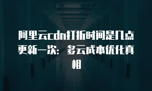 阿里云cdn打折时间是几点更新一次：多云成本优化真相