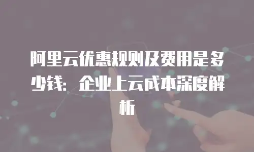 阿里云优惠规则及费用是多少钱：企业上云成本深度解析
