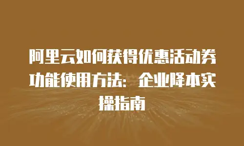 阿里云如何获得优惠活动券功能使用方法：企业降本实操指南