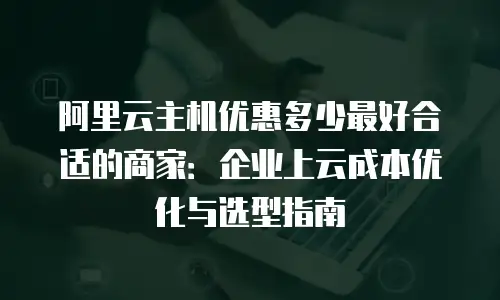 阿里云主机优惠多少最好合适的商家：企业上云成本优化与选型指南