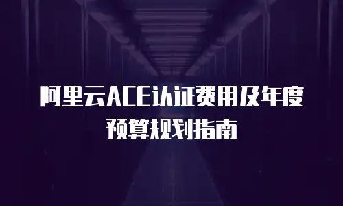 阿里云ACE认证费用及年度预算规划指南