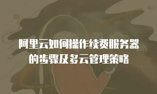 阿里云如何操作续费服务器的步骤及多云管理策略