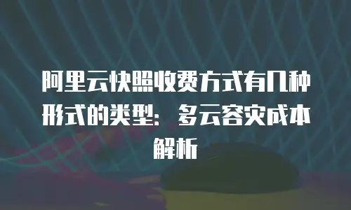阿里云快照收费方式有几种形式的类型：多云容灾成本解析