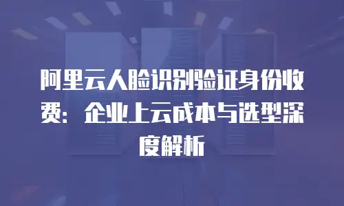 阿里云人脸识别验证身份收费：企业上云成本与选型深度解析
