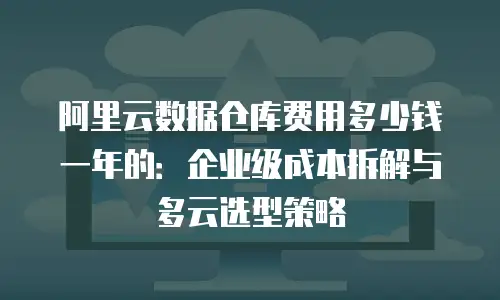 阿里云数据仓库费用多少钱一年的：企业级成本拆解与多云选型策略