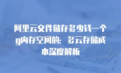 阿里云文件储存多少钱一个g内存空间的：多云存储成本深度解析
