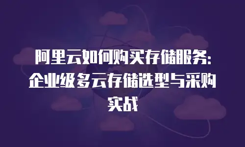 阿里云如何购买存储服务：企业级多云存储选型与采购实战