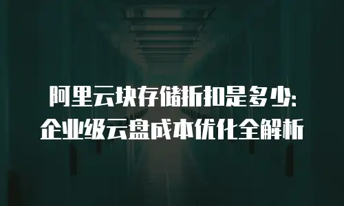阿里云块存储折扣是多少：企业级云盘成本优化全解析