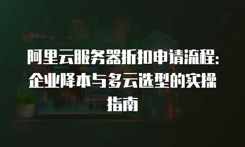 阿里云服务器折扣申请流程：企业降本与多云选型的实操指南
