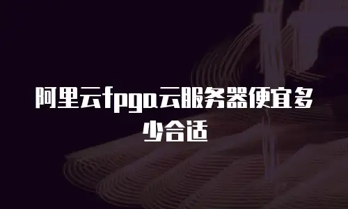 阿里云fpga云服务器便宜多少合适