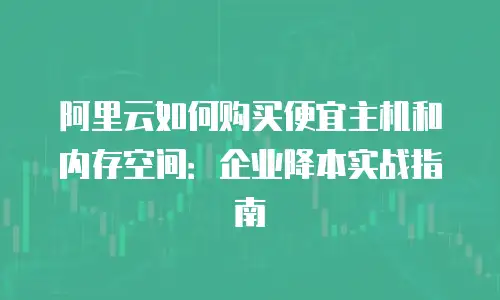 阿里云如何购买便宜主机和内存空间：企业降本实战指南