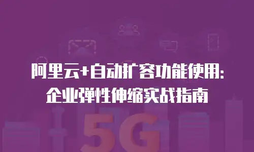 阿里云+自动扩容功能使用：企业弹性伸缩实战指南