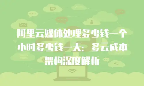 阿里云媒体处理多少钱一个小时多少钱一天：多云成本架构深度解析