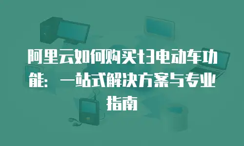 阿里云如何购买t3电动车功能：一站式解决方案与专业指南