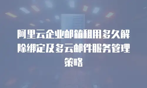 阿里云企业邮箱租用多久解除绑定及多云邮件服务管理策略