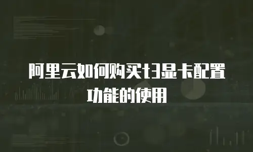 阿里云如何购买t3显卡配置功能的使用