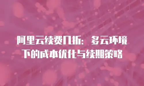 阿里云续费几折：多云环境下的成本优化与续期策略