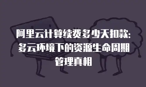 阿里云计算续费多少天扣款：多云环境下的资源生命周期管理真相