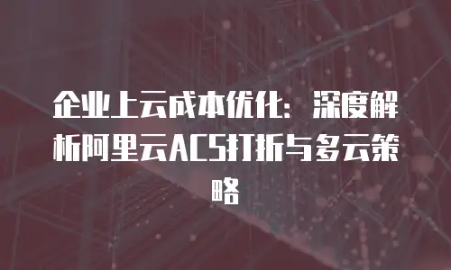 企业上云成本优化：深度解析阿里云ACS打折与多云策略