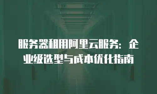 服务器租用阿里云服务：企业级选型与成本优化指南