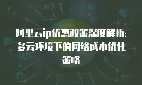 阿里云ip优惠政策深度解析：多云环境下的网络成本优化策略