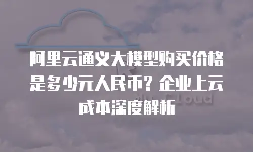 阿里云通义大模型购买价格是多少元人民币？企业上云成本深度解析