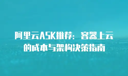 阿里云ASK推荐：容器上云的成本与架构决策指南