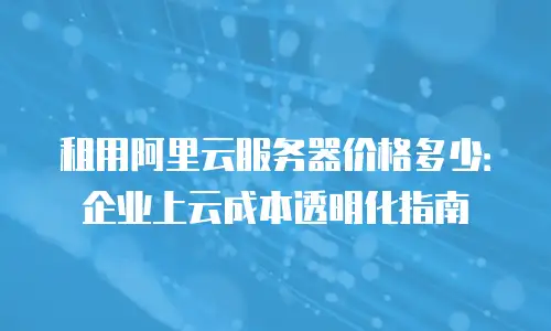 租用阿里云服务器价格多少：企业上云成本透明化指南