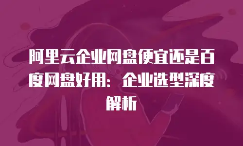 阿里云企业网盘便宜还是百度网盘好用：企业选型深度解析