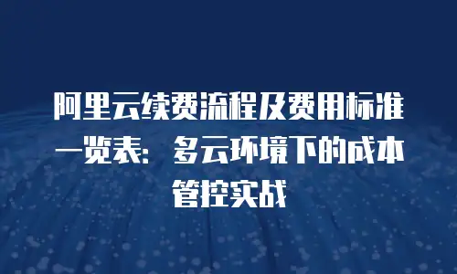 阿里云续费流程及费用标准一览表：多云环境下的成本管控实战