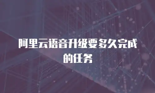 阿里云语音升级要多久完成的任务