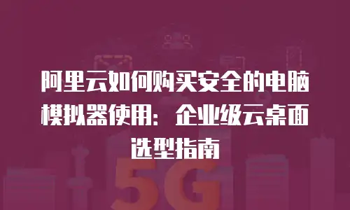 阿里云如何购买安全的电脑模拟器使用：企业级云桌面选型指南