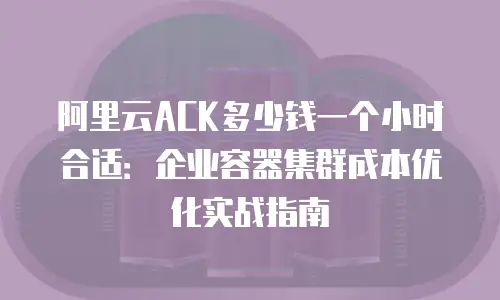 阿里云ACK多少钱一个小时合适：企业容器集群成本优化实战指南