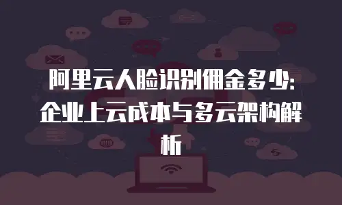 阿里云人脸识别佣金多少：企业上云成本与多云架构解析