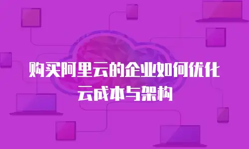 购买阿里云的企业如何优化云成本与架构